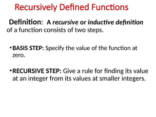 Recursively Defined Functions
Definition: A recursive or inductive definition
of a function consists of two steps.
•BASIS STEP: Specify the value of the function at
zero.
•RECURSIVE STEP: Give a rule for finding its value
at an integer from its values at smaller integers.
 