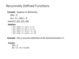 Recursively Defined Functions
Example: Suppose f is defined by:
f(0) = 3,
f(n + 1) = 2f(n) + 3
Find f(1), f(2), f(3), f(4)
Solution:
• f(1) = 2f(0) + 3 = 2∙3 + 3 = 9
• f(2) = 2f(1)+ 3 = 2∙9 + 3 = 21
• f(3) = 2f(2) + 3 = 2∙21 + 3 = 45
• f(4) = 2f(3) + 3 = 2∙45 + 3 = 93
Example: Give a recursive definition of the factorial function n!:
Solution:
f(0) = 1
f(n + 1) = (n + 1)∙ f(n)
 