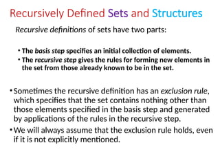 Recursively Defined Sets and Structures
Recursive definitions of sets have two parts:
• The basis step specifies an initial collection of elements.
• The recursive step gives the rules for forming new elements in
the set from those already known to be in the set.
•Sometimes the recursive definition has an exclusion rule,
which specifies that the set contains nothing other than
those elements specified in the basis step and generated
by applications of the rules in the recursive step.
•We will always assume that the exclusion rule holds, even
if it is not explicitly mentioned.
 