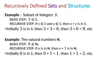 Recursively Defined Sets and Structures
Example : Subset of Integers S:
BASIS STEP: 3 ∊ S.
RECURSIVE STEP: If x ∊ S and y ∊ S, then x + y is in S.
•Initially 3 is in S, then 3 + 3 = 6, then 3 + 6 = 9, etc.
Example: The natural numbers N.
BASIS STEP: 0 ∊ N.
RECURSIVE STEP: If n is in N, then n + 1 is in N.
•Initially 0 is in S, then 0 + 1 = 1, then 1 + 1 = 2, etc.
 