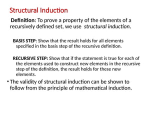 Structural Induction
Definition: To prove a property of the elements of a
recursively defined set, we use structural induction.
BASIS STEP: Show that the result holds for all elements
specified in the basis step of the recursive definition.
RECURSIVE STEP: Show that if the statement is true for each of
the elements used to construct new elements in the recursive
step of the definition, the result holds for these new
elements.
• The validity of structural induction can be shown to
follow from the principle of mathematical induction.
 