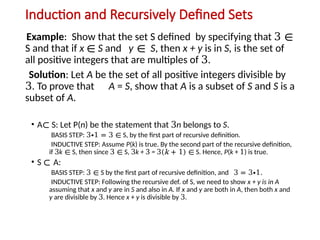 Induction and Recursively Defined Sets
Example: Show that the set S defined by specifying that 3 ∊
S and that if x ∊ S and y ∊ S, then x + y is in S, is the set of
all positive integers that are multiples of 3.
Solution: Let A be the set of all positive integers divisible by
3. To prove that A = S, show that A is a subset of S and S is a
subset of A.
• A⊂ S: Let P(n) be the statement that 3n belongs to S.
BASIS STEP: 3∙1 = 3 ∊ S, by the first part of recursive definition.
INDUCTIVE STEP: Assume P(k) is true. By the second part of the recursive definition,
if 3k ∊ S, then since 3 ∊ S, 3k + 3 = 3(k + 1) ∊ S. Hence, P(k + 1) is true.
• S ⊂ A:
BASIS STEP: 3 ∊ S by the first part of recursive definition, and 3 = 3∙1.
INDUCTIVE STEP: Following the recursive def. of S, we need to show x + y is in A
assuming that x and y are in S and also in A. If x and y are both in A, then both x and
y are divisible by 3. Hence x + y is divisible by 3.
 