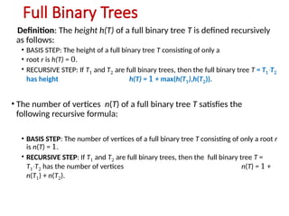 Full Binary Trees
Definition: The height h(T) of a full binary tree T is defined recursively
as follows:
• BASIS STEP: The height of a full binary tree T consisting of only a
• root r is h(T) = 0.
• RECURSIVE STEP: If T1 and T2 are full binary trees, then the full binary tree T = T1 T
∙ 2
has height h(T) = 1 + max(h(T1),h(T2)).
• The number of vertices n(T) of a full binary tree T satisfies the
following recursive formula:
• BASIS STEP: The number of vertices of a full binary tree T consisting of only a root r
is n(T) = 1.
• RECURSIVE STEP: If T1 and T2 are full binary trees, then the full binary tree T =
T1 T
∙ 2 has the number of vertices n(T) = 1 +
n(T1) + n(T2).
 