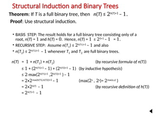 Structural Induction and Binary Trees
Theorem: If T is a full binary tree, then n(T) ≤ 2h(T)+1
– 1.
Proof: Use structural induction.
• BASIS STEP: The result holds for a full binary tree consisting only of a
root, n(T) = 1 and h(T) = 0. Hence, n(T) = 1 ≤ 20+1
– 1 = 1.
• RECURSIVE STEP: Assume n(T1) ≤ 2h(T1)+1
– 1 and also
• n(T2) ≤ 2h(T2)+1
– 1 whenever T1 and T2 are full binary trees.
n(T) = 1 + n(T1) + n(T2) (by recursive formula of n(T))
≤ 1 + (2h(T1)+1
– 1) + (2h(T2)+1
– 1) (by inductive hypothesis)
≤ 2 max(
∙ 2h(T1)+1
,2h(T2)+1
)– 1
= 2∙2max(h(T1),h(T2))+1
– 1 (max(2x
, 2y
)= 2max(x,y)
)
= 2∙2h(T)
– 1 (by recursive definition of h(T))
= 2h(T)+1
– 1
−
2
 