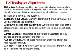 Definition: Tracing an algorithm involves carefully following the steps of the
algorithm to see how it works with a specific input. This helps to understand the
flow of the program, debug any errors, and ensure that the logic is correct.
5.4 Tracing an Algorithms
To trace an algorithm, you typically:
1.Identify Input Values: Start by identifying the values that will be
used as input to the algorithm.
2.Follow the Steps of the Algorithm: Write down each step of the
algorithm, executing it one by one with the current values at each
stage.
3.Track Variables: Keep track of the values of variables as they
change during each step of the process.
4.Check Output: After all steps have been executed, check the
final result or output.
5.Repeat if Needed: You may want to trace it with different inputs
or fix issues found during the trace.
 