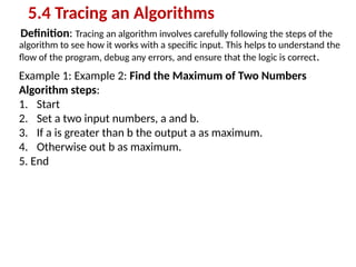 Definition: Tracing an algorithm involves carefully following the steps of the
algorithm to see how it works with a specific input. This helps to understand the
flow of the program, debug any errors, and ensure that the logic is correct.
5.4 Tracing an Algorithms
Example 1: Example 2: Find the Maximum of Two Numbers
Algorithm steps:
1. Start
2. Set a two input numbers, a and b.
3. If a is greater than b the output a as maximum.
4. Otherwise out b as maximum.
5. End
 