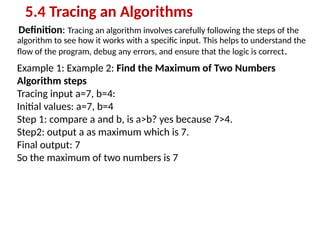 Definition: Tracing an algorithm involves carefully following the steps of the
algorithm to see how it works with a specific input. This helps to understand the
flow of the program, debug any errors, and ensure that the logic is correct.
5.4 Tracing an Algorithms
Example 1: Example 2: Find the Maximum of Two Numbers
Algorithm steps
Tracing input a=7, b=4:
Initial values: a=7, b=4
Step 1: compare a and b, is a>b? yes because 7>4.
Step2: output a as maximum which is 7.
Final output: 7
So the maximum of two numbers is 7
 