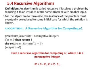 Definition: An algorithm is called recursive if it solves a problem by
reducing it to an instance of the same problem with smaller input.
• For the algorithm to terminate, the instance of the problem must
eventually be reduced to some initial case for which the solution is
known.
5.4 Recursive Algorithms
Give a recursive algorithm for computing n!, where n is a
nonnegative integer.
3! = 3 · 2!, 2! = 2 · 1!,
 