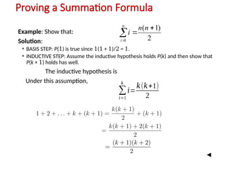 Proving a Summation Formula
Example: Show that:
Solution:
• BASIS STEP: P(1) is true since 1(1 + 1)/2 = 1.
• INDUCTIVE STEP: Assume the inductive hypothesis holds P(k) and then show that
P(k + 1) holds has well.
The inductive hypothesis is
Under this assumption,
2
)
1
(
1




n
n
i
n
i
∑
𝑖=1
𝑘
𝑖=
𝑘(𝑘+1)
2
 