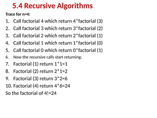 Trace for n=4:
1. Call factorial 4 which return 4*factorial (3)
2. Call factorial 3 which return 3*factorial (2)
3. Call factorial 2 which return 2*factorial (1)
4. Call factorial 1 which return 1*factorial (0)
5. Call factorial 0 which return 0*factorial (1)
6. Now the recursive calls start returning:
7. Factorial (1) return 1*1=1
8. Factorial (2) return 2*1=2
9. Factorial (3) return 3*2=6
10. Factorial (4) return 4*6=24
So the factorial of 4!=24
5.4 Recursive Algorithms
 