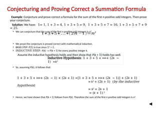 Conjecturing and Proving Correct a Summation Formula
Example: Conjecture and prove correct a formula for the sum of the first n positive odd integers. Then prove
your conjecture.
Solution: We have: 1= 1, 1 + 3 = 4, 1 + 3 + 5 = 9, 1 + 3 + 5 + 7 = 16, 1 + 3 + 5 + 7 + 9
= 25.
• We can conjecture that the sum of the first n positive odd integers is n2
,
• We prove the conjecture is proved correct with mathematical induction.
• BASIS STEP: P(1) is true since 12
= 1.
• INDUCTIVE STEP: P(k) → P(k + 1) for every positive integer k.
Assume the inductive hypothesis holds and then show that P(k + 1) holds has well.
• So, assuming P(k), it follows that:
• Hence, we have shown that P(k + 1) follows from P(k). Therefore the sum of the first n positive odd integers is n2
.
Inductive Hypothesis: 1 + 3 + 5 + ∙∙∙+ (2k −
1) =k2
1 + 3 + 5 + ∙∙∙+ (2k − 1) + (2k + 1) =[1 + 3 + 5 + ∙∙∙+ (2k − 1)] + (2k + 1)
= k2
+ (2k + 1) (by the inductive
hypothesis)
= k2
+ 2k + 1
= (k + 1) 2
1+3 +5+ …+(2𝑛 −1)=𝑛2
 
