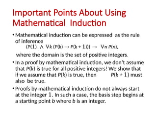 Important Points About Using
Mathematical Induction
• Mathematical induction can be expressed as the rule
of inference
where the domain is the set of positive integers.
• In a proof by mathematical induction, we don’t assume
that P(k) is true for all positive integers! We show that
if we assume that P(k) is true, then P(k + 1) must
also be true.
• Proofs by mathematical induction do not always start
at the integer 1. In such a case, the basis step begins at
a starting point b where b is an integer.
(P(1) ∧ ∀k (P(k) → P(k + 1))) → ∀n P(n),
 