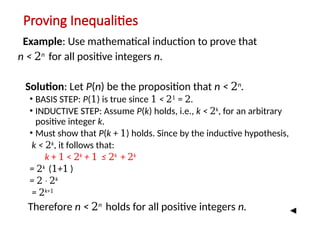 Proving Inequalities
Example: Use mathematical induction to prove that
n < 2n
for all positive integers n.
Solution: Let P(n) be the proposition that n < 2n
.
• BASIS STEP: P(1) is true since 1 < 21
= 2.
• INDUCTIVE STEP: Assume P(k) holds, i.e., k < 2k
, for an arbitrary
positive integer k.
• Must show that P(k + 1) holds. Since by the inductive hypothesis,
k < 2k
, it follows that:
k + 1 < 2k
+ 1 ≤ 2k
+ 2k
= 2k
(1+1 )
= 2 ∙ 2k
= 2k+1
Therefore n < 2n
holds for all positive integers n.
 