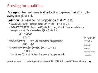 Proving Inequalities
Example: Use mathematical induction to prove that 2n
< n!, for
every integer n ≥ 4.
Solution: Let P(n) be the proposition that 2n
< n!.
• BASIS STEP: P(4) is true since 24 = 16 < 4! = 24.
• INDUCTIVE STEP: Assume P(k) holds, i.e., 2k
< k! for an arbitrary
integer k ≥ 4. To show that P(k + 1) holds:
2k+1
= 2∙2k
< 2 k
∙ !
Replace 2<k+1 (by the inductive hypothesis)
< (k + 1)k!
As we know (K+1)!= (K+1)K! (K-1)……3.2.1
= (k + 1)!
Therefore, 2n
< n! holds, for every integer n ≥ 4.
Note that here the basis step is P(4), since P(0), P(1), P(2), and P(3) are all false.
2k
*2<2*K!
2k+1
<2.k!
Let k+1>2
Or K+2>2
No change occur in
inequalities
 