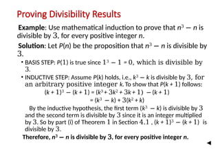 Proving Divisibility Results
Example: Use mathematical induction to prove that n3
− n is
divisible by 3, for every positive integer n.
Solution: Let P(n) be the proposition that n3
− n is divisible by
3.
• BASIS STEP: P(1) is true since 13
− 1 = 0, which is divisible by
3.
• INDUCTIVE STEP: Assume P(k) holds, i.e., k3
− k is divisible by 3, for
an arbitrary positive integer k.To show that P(k + 1) follows:
(k + 1)3
− (k + 1) = (k3
+ 3k2
+ 3k + 1) − (k + 1)
= (k3
− k) + 3(k2
+ k)
By the inductive hypothesis, the first term (k3
− k) is divisible by 3
and the second term is divisible by 3 since it is an integer multiplied
by 3. So by part (i) of Theorem 1 in Section 4.1 , (k + 1)3
− (k + 1) is
divisible by 3.
Therefore, n3
− n is divisible by 3, for every positive integer n.
 