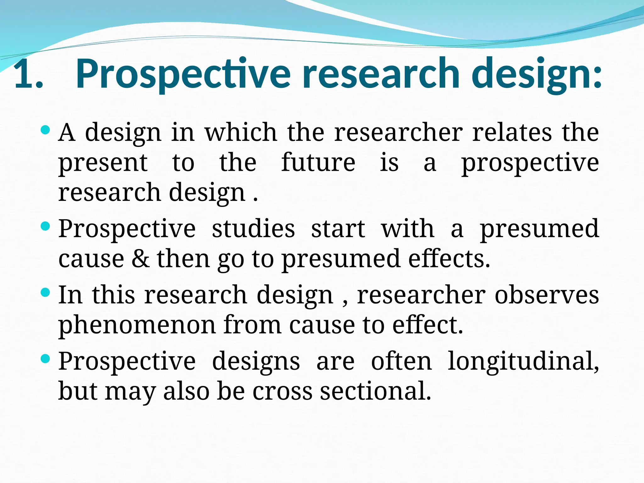 1. Prospective research design:
 A design in which the researcher relates the
present to the future is a prospective
research design .
 Prospective studies start with a presumed
cause & then go to presumed effects.
 In this research design , researcher observes
phenomenon from cause to effect.
 Prospective designs are often longitudinal,
but may also be cross sectional.
 