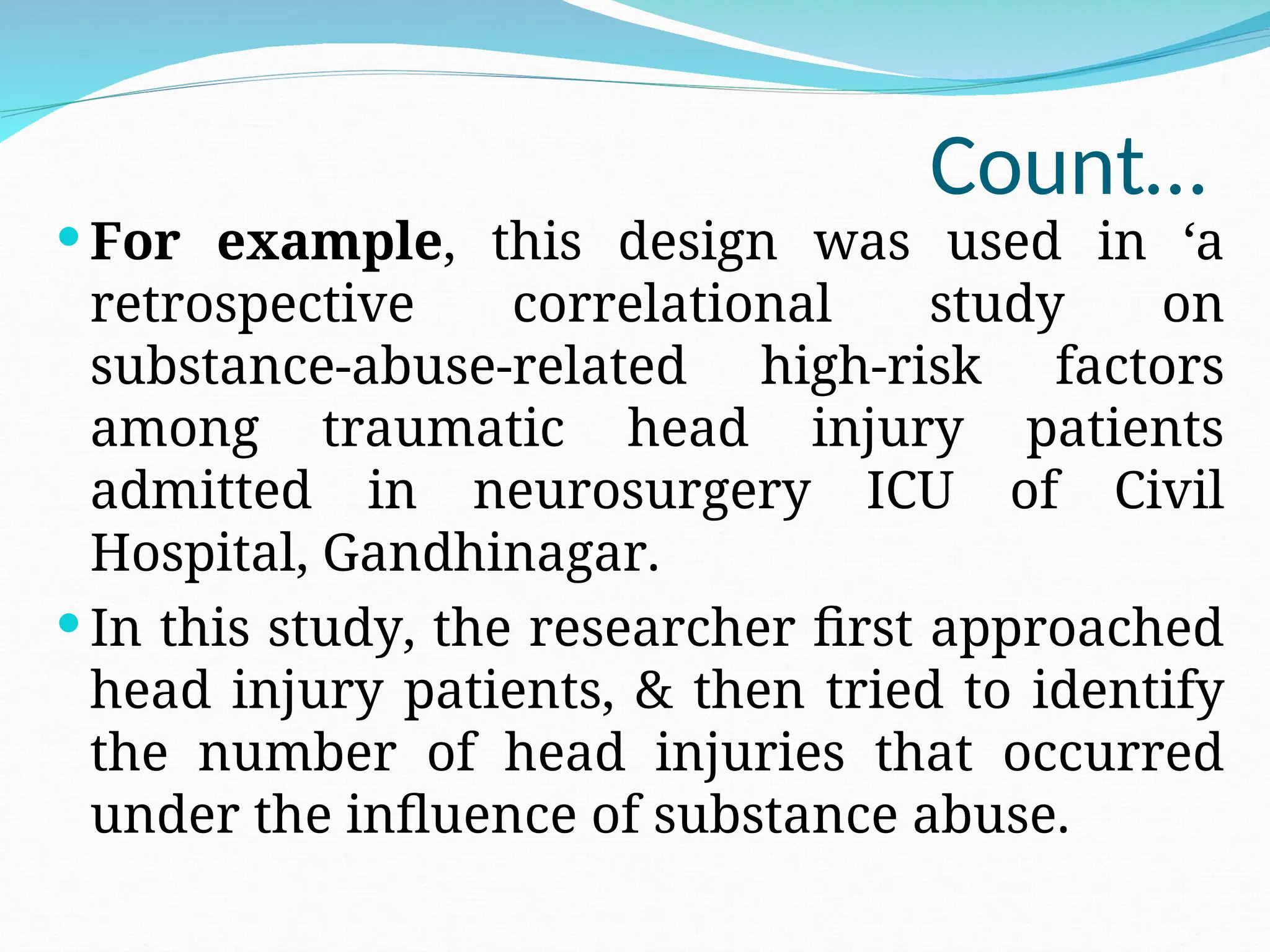 Count…
 For example, this design was used in ‘a
retrospective correlational study on
substance-abuse-related high-risk factors
among traumatic head injury patients
admitted in neurosurgery ICU of Civil
Hospital, Gandhinagar.
 In this study, the researcher first approached
head injury patients, & then tried to identify
the number of head injuries that occurred
under the influence of substance abuse.
 