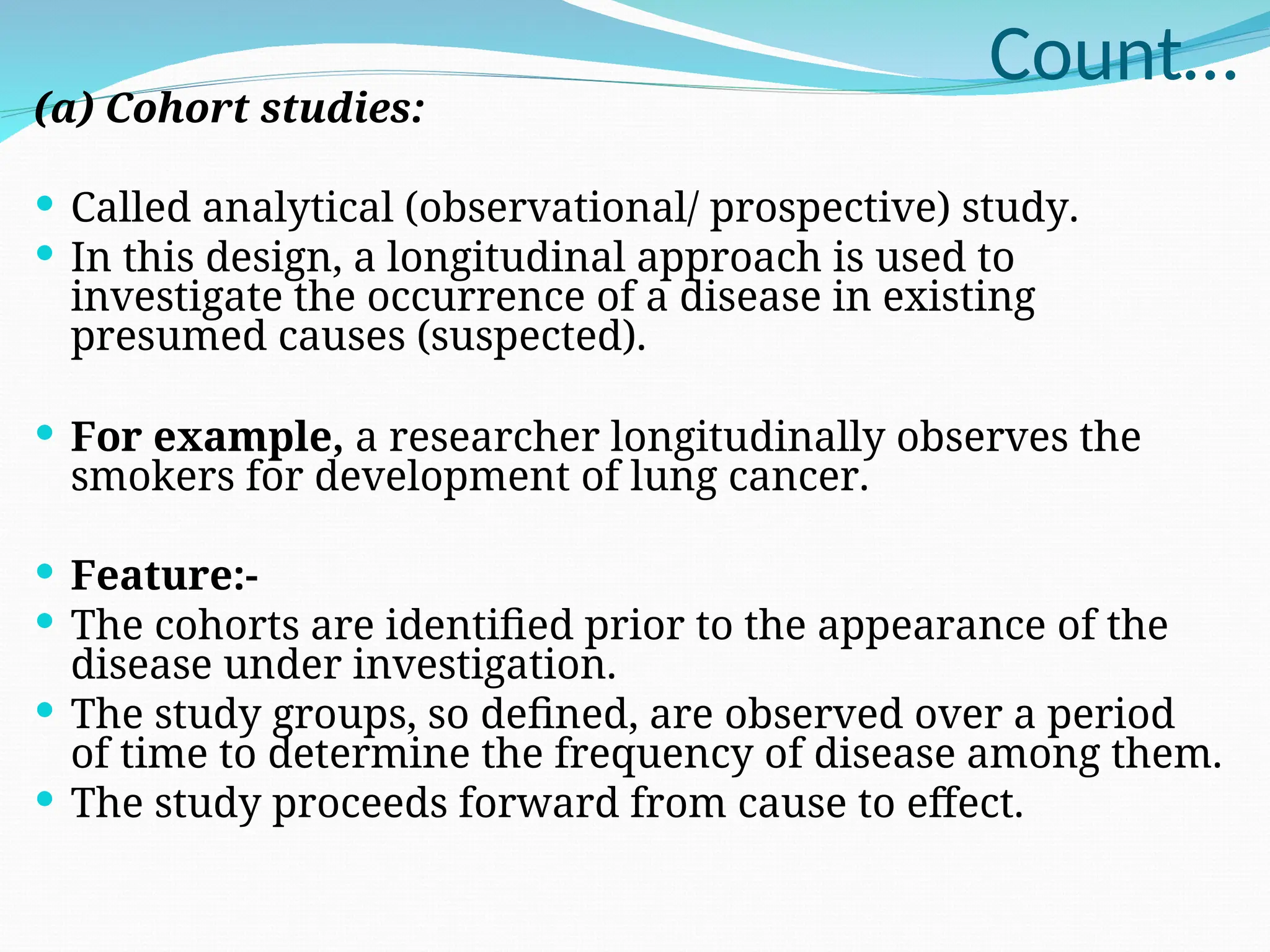 Count…
(a) Cohort studies:
 Called analytical (observational/ prospective) study.
 In this design, a longitudinal approach is used to
investigate the occurrence of a disease in existing
presumed causes (suspected).
 For example, a researcher longitudinally observes the
smokers for development of lung cancer.
 Feature:-
 The cohorts are identified prior to the appearance of the
disease under investigation.
 The study groups, so defined, are observed over a period
of time to determine the frequency of disease among them.
 The study proceeds forward from cause to effect.
 
