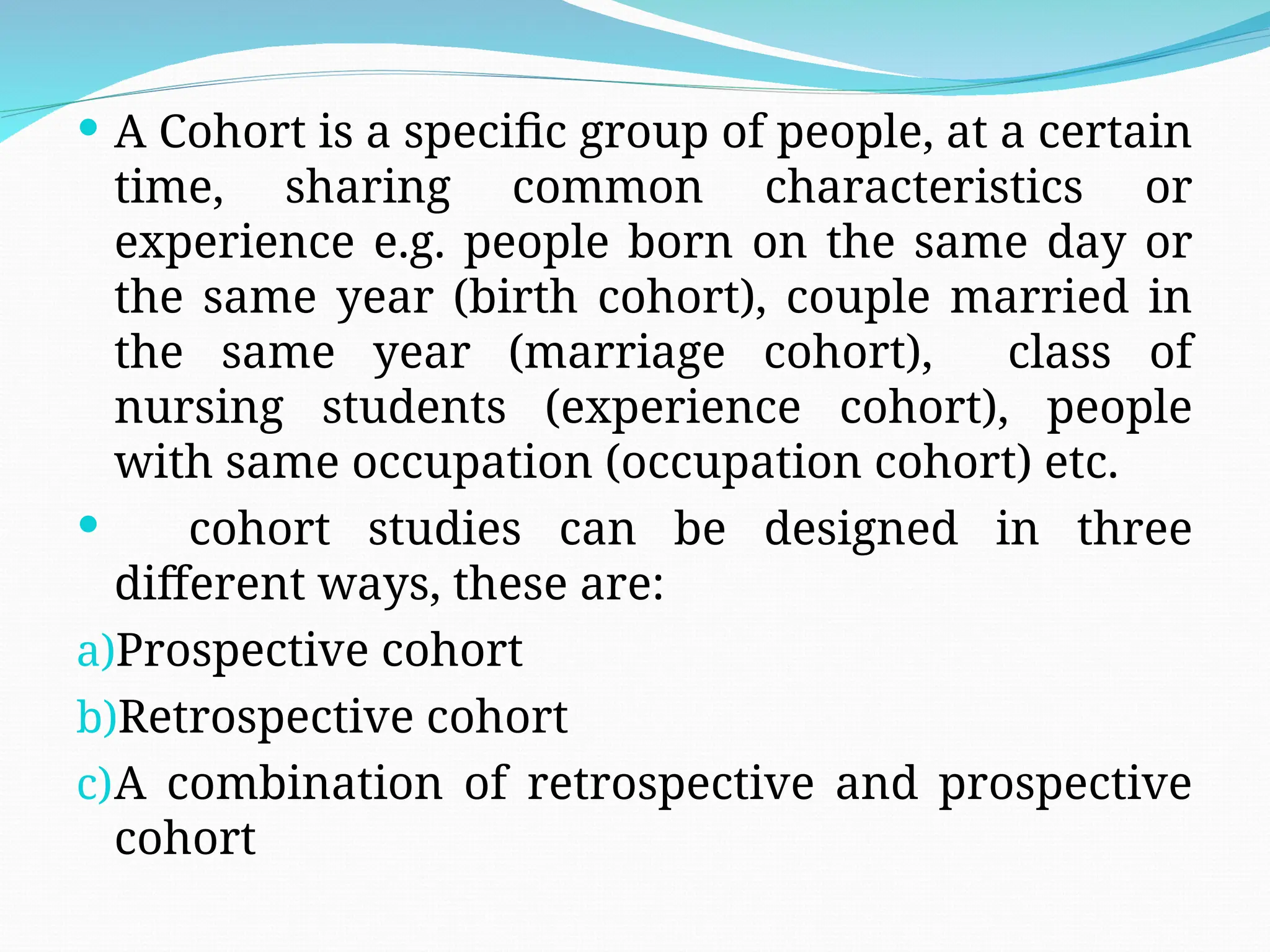  A Cohort is a specific group of people, at a certain
time, sharing common characteristics or
experience e.g. people born on the same day or
the same year (birth cohort), couple married in
the same year (marriage cohort), class of
nursing students (experience cohort), people
with same occupation (occupation cohort) etc.
 cohort studies can be designed in three
different ways, these are:
a)Prospective cohort
b)Retrospective cohort
c)A combination of retrospective and prospective
cohort
 