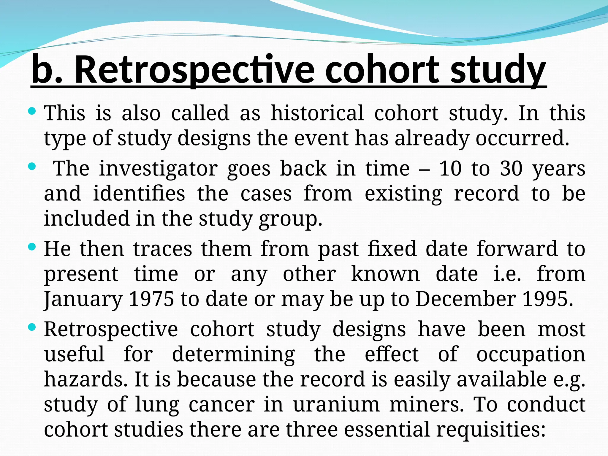 b. Retrospective cohort study
 This is also called as historical cohort study. In this
type of study designs the event has already occurred.
 The investigator goes back in time – 10 to 30 years
and identifies the cases from existing record to be
included in the study group.
 He then traces them from past fixed date forward to
present time or any other known date i.e. from
January 1975 to date or may be up to December 1995.
 Retrospective cohort study designs have been most
useful for determining the effect of occupation
hazards. It is because the record is easily available e.g.
study of lung cancer in uranium miners. To conduct
cohort studies there are three essential requisities:
 