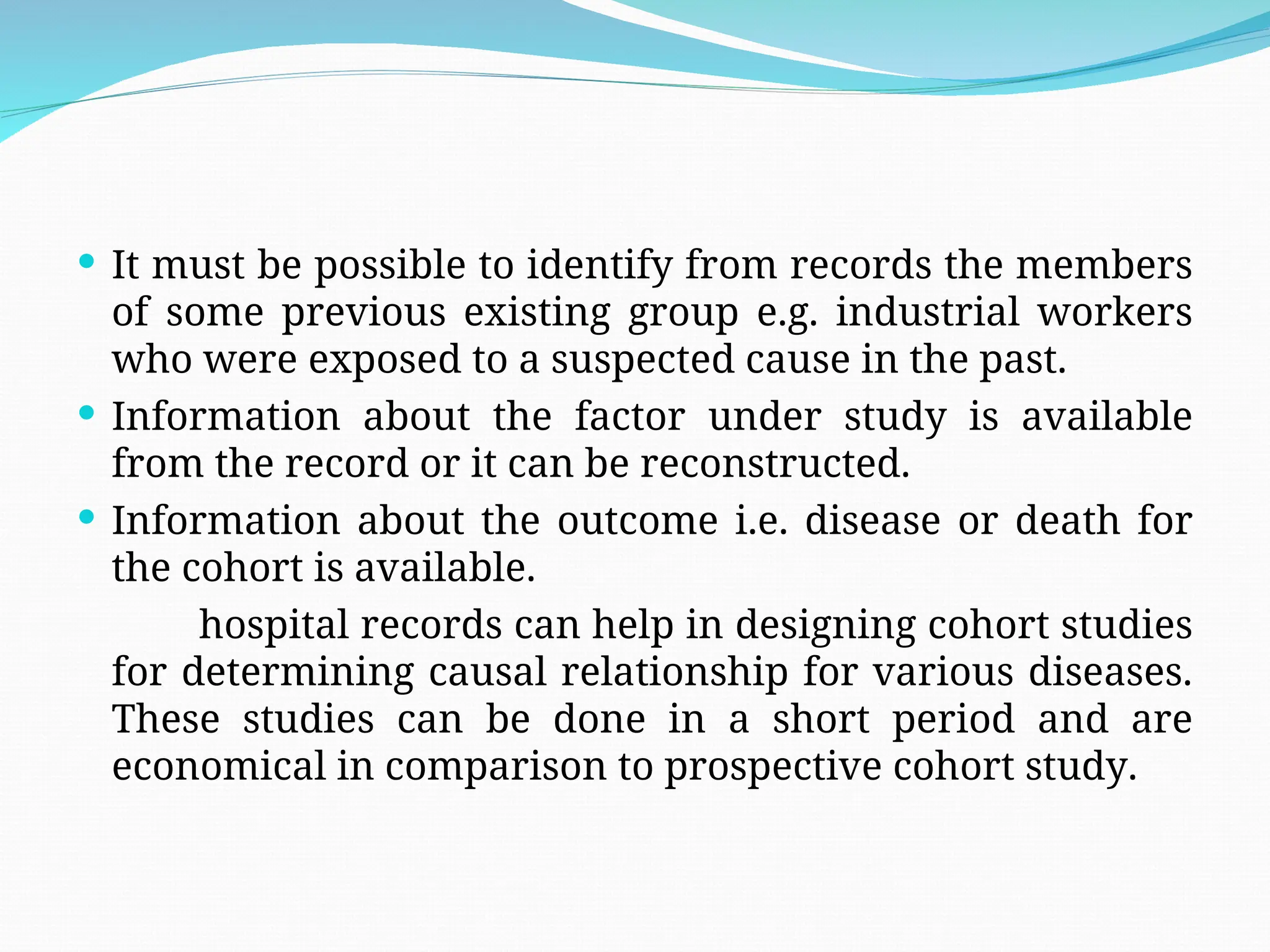  It must be possible to identify from records the members
of some previous existing group e.g. industrial workers
who were exposed to a suspected cause in the past.
 Information about the factor under study is available
from the record or it can be reconstructed.
 Information about the outcome i.e. disease or death for
the cohort is available.
hospital records can help in designing cohort studies
for determining causal relationship for various diseases.
These studies can be done in a short period and are
economical in comparison to prospective cohort study.
 