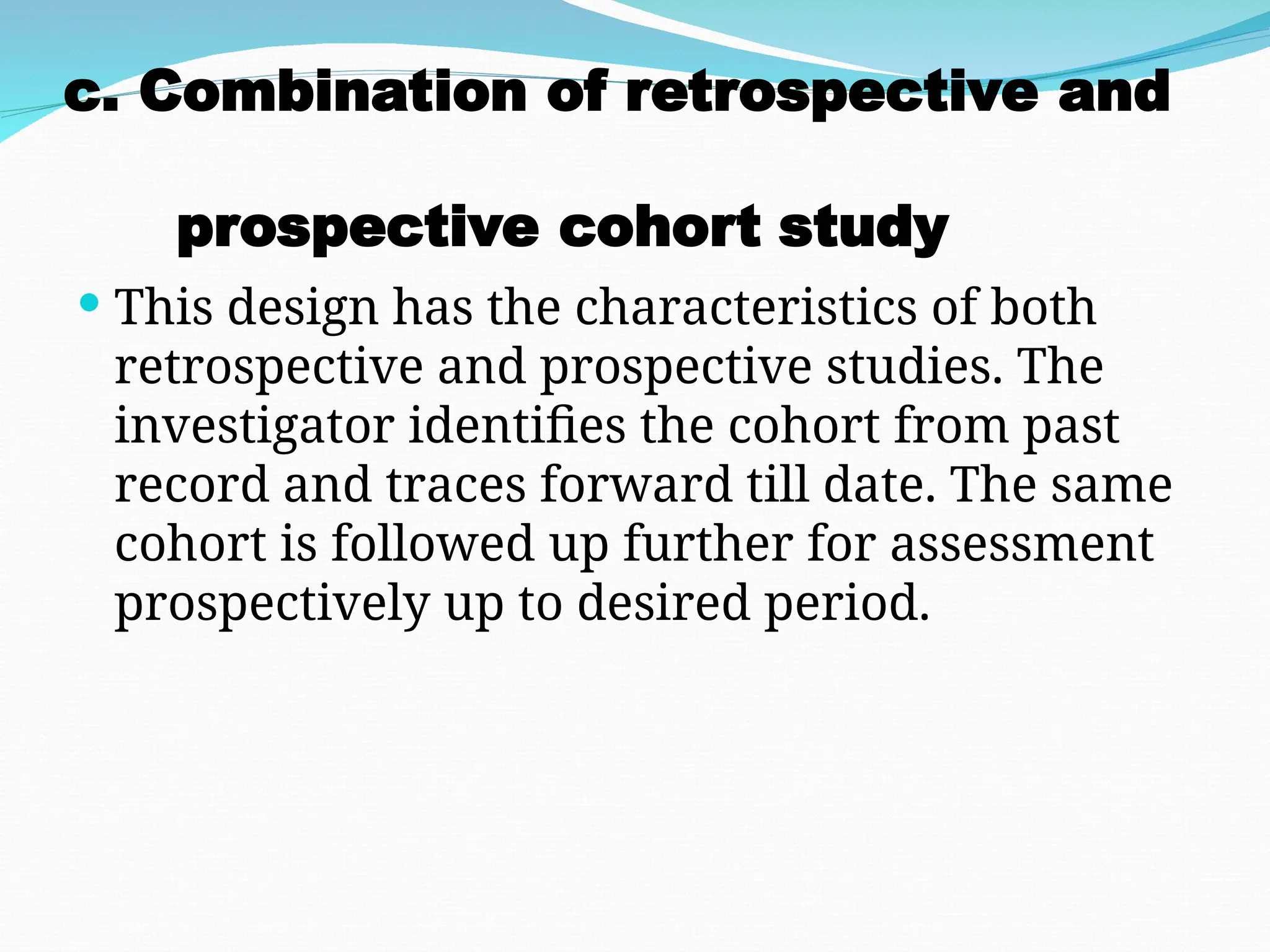 c. Combination of retrospective and
prospective cohort study
 This design has the characteristics of both
retrospective and prospective studies. The
investigator identifies the cohort from past
record and traces forward till date. The same
cohort is followed up further for assessment
prospectively up to desired period.
 