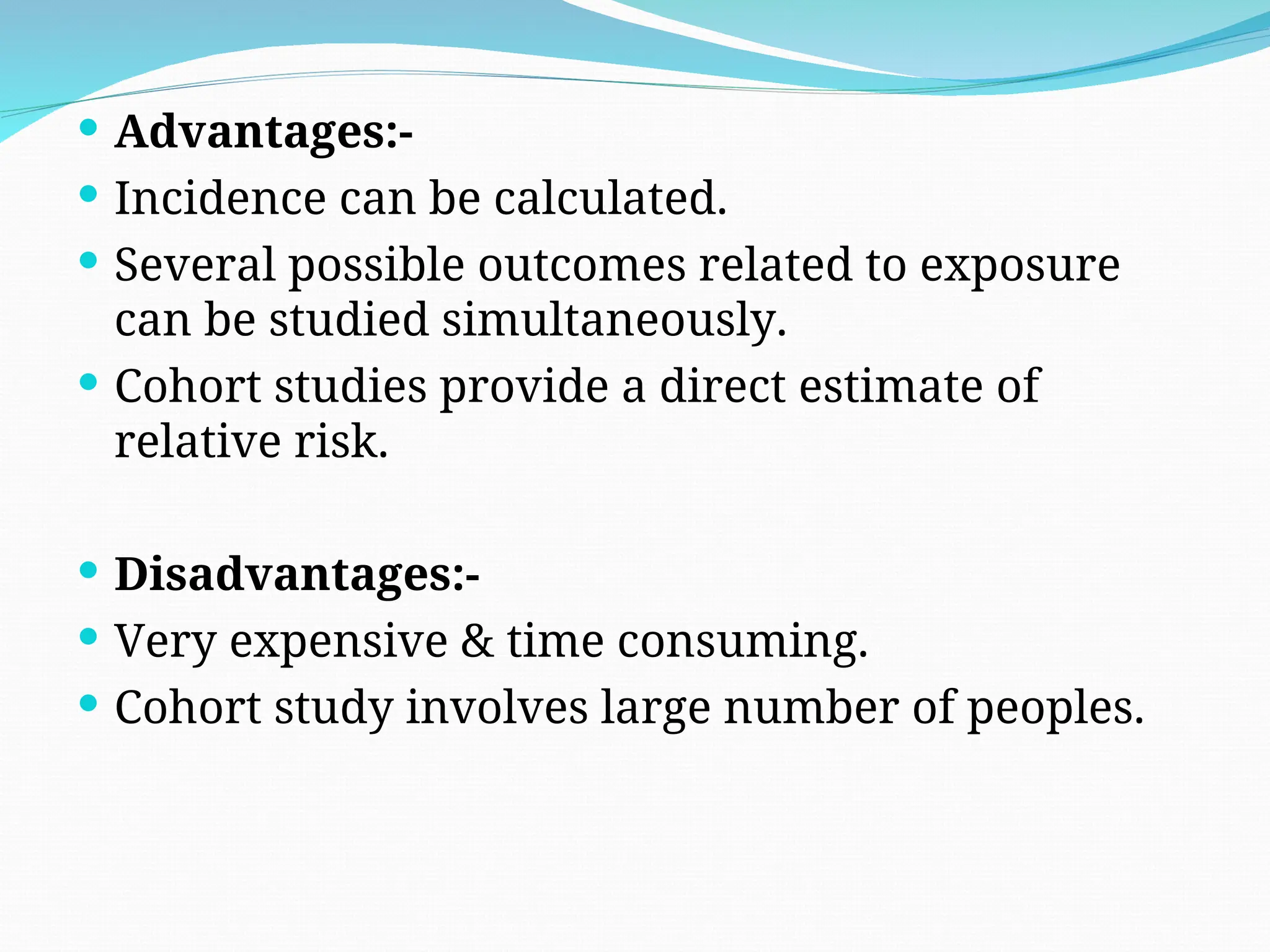  Advantages:-
 Incidence can be calculated.
 Several possible outcomes related to exposure
can be studied simultaneously.
 Cohort studies provide a direct estimate of
relative risk.
 Disadvantages:-
 Very expensive & time consuming.
 Cohort study involves large number of peoples.
 