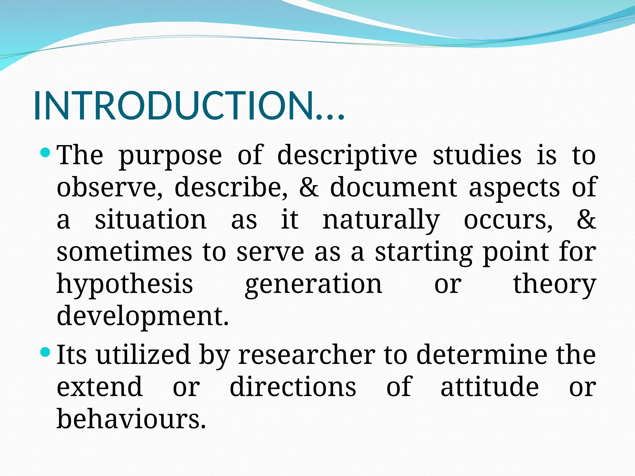 INTRODUCTION…
 The purpose of descriptive studies is to
observe, describe, & document aspects of
a situation as it naturally occurs, &
sometimes to serve as a starting point for
hypothesis generation or theory
development.
 Its utilized by researcher to determine the
extend or directions of attitude or
behaviours.
 