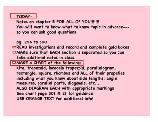 TODAY-
Notes on chapter 5 FOR ALL OF YOU!!!!!!!
You will want to know what to know topic in advance---
so you can ask good questions
pg. 256 to 300
READ investigations and record and complete gold boxes
MAKE sure that EACH section is separated so you can
take addtional notes in class.
MAKE a CHART of the following:
kite, trapezoid, iscocels trapezoid, parallelogram,
rectangle, square, rhombus and ALL of their propeties
including what you know about side lengths, angle
measures, parallel parts, diagonals, etc....
ALSO DIAGRAM EACH with appropriate markings
See chart page 301 # 13 for guidance
USE ORANGE TEXT for additional info!