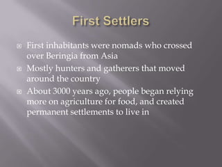 First SettlersFirst inhabitants were nomads who crossed over Beringia from AsiaMostly hunters and gatherers that moved around the countryAbout 3000 years ago, people began relying more on agriculture for food, and created permanent settlements to live in