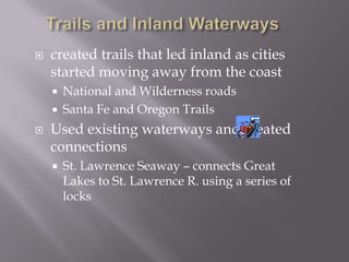 Trails and Inland Waterwayscreated trails that led inland as cities started moving away from the coastNational and Wilderness roadsSanta Fe and Oregon TrailsUsed existing waterways and created connectionsSt. Lawrence Seaway – connects Great Lakes to St. Lawrence R. using a series of locks