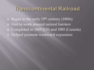 Transcontinental RailroadBegan in the early 19th century (1800s)Had to work around natural barriersCompleted in 1869 (US) and 1885 (Canada)Helped promote westward expansion