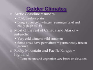 Colder ClimatesArctic Coastline = tundraCold, treeless plainLong, super cold winters;  summers brief and chilly (high 40˚ F)Most of the rest of Canada and Alaska = subarcticVery cold winters; mild summersSome areas have permafrost = permanently frozen groundRocky Mountain and Pacific Ranges = highlandTemperature and vegetation vary based on elevationModerate ClimatesNorth Central and NE U.S. and Southern Canada = humid continentalCold winters; warm summersProductive agriculture regionNorthern California to Southern Alaska = Marine West Coast Winters long and mild; summers moderately warm