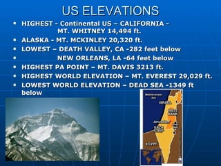 US ELEVATIONS HIGHEST - Continental US – CALIFORNIA -  MT. WHITNEY 14,494 ft.  ALASKA - MT. MCKINLEY 20,320 ft. LOWEST – DEATH VALLEY, CA -282 feet below NEW ORLEANS, LA -64 feet below  HIGHEST PA POINT – MT. DAVIS 3213 ft. HIGHEST WORLD ELEVATION – MT. EVEREST 29,029 ft. LOWEST WORLD ELEVATION – DEAD SEA -1349 ft below 
