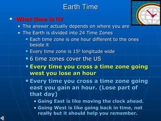 Earth Time What time is it?   The answer actually depends on where you are The Earth is divided into 24 Time Zones Each time zone is one hour different to the ones beside it Every time zone is 15 0  longitude wide 6 time zones cover the US Every time you cross a time zone going west you lose an hour Every time you cross a time zone going east you gain an hour. (Lose part of that day) Going East is like moving the clock ahead.  Going West is like going back in time, not really but it should help you remember.  