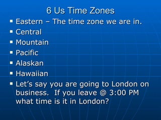 6 Us Time Zones Eastern – The time zone we are in. Central  Mountain  Pacific Alaskan Hawaiian Let’s say you are going to London on business.  If you leave @ 3:00 PM what time is it in London? 