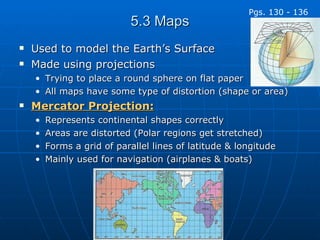 5.3 Maps Used to model the Earth’s Surface Made using projections Trying to place a round sphere on flat paper All maps have some type of distortion (shape or area) Mercator Projection: Represents continental shapes correctly Areas are distorted (Polar regions get stretched) Forms a grid of parallel lines of latitude & longitude Mainly used for navigation (airplanes & boats) Pgs. 130 - 136 