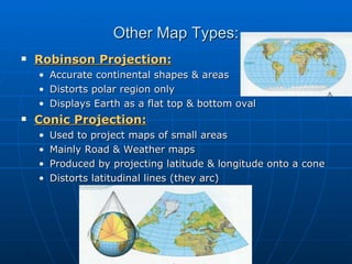 Other Map Types: Robinson Projection: Accurate continental shapes & areas Distorts polar region only Displays Earth as a flat top & bottom oval Conic Projection: Used to project maps of small areas Mainly Road & Weather maps Produced by projecting latitude & longitude onto a cone Distorts latitudinal lines (they arc) 