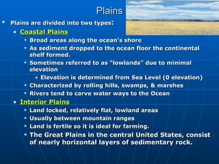 Plains Plains are divided into two types : Coastal Plains Broad areas along the ocean’s shore As sediment dropped to the ocean floor the continental shelf formed.  Sometimes referred to as “lowlands” due to minimal elevation Elevation is determined from Sea Level (0 elevation) Characterized by rolling hills, swamps, & marshes Rivers tend to carve water ways to the Ocean Interior Plains Land locked, relatively flat, lowland areas  Usually between mountain ranges Land is fertile so it is ideal for farming.  The Great Plains in the central United States, consist of nearly horizontal layers of sedimentary rock. 