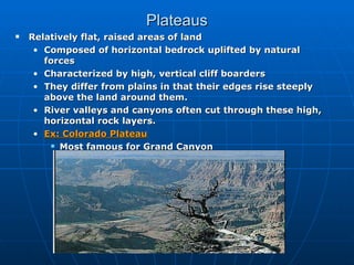 Plateaus Relatively flat, raised areas of land Composed of horizontal bedrock uplifted by natural forces Characterized by high, vertical cliff boarders They differ from plains in that their edges rise steeply above the land around them. River valleys and canyons often cut through these high, horizontal rock layers.  Ex: Colorado Plateau Most famous for Grand Canyon 