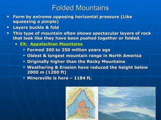 Folded Mountains Form by extreme opposing horizontal pressure (Like squeezing a pimple) Layers buckle & fold This type of mountain often shows spectacular layers of rock that look like they have been pushed together or folded. EX:  Appalachian Mountains Formed 300 to 250 million years ago Oldest & longest mountain range in North America Originally higher than the Rocky Mountains Weathering & Erosion have reduced the height below 2000 m (1200 ft) Minersville is here – 1184 ft. 
