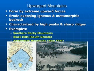 Upwarped Mountains Form by extreme upward forces Erode exposing igneous & metamorphic bedrock Characterized by high peaks & sharp ridges Examples: Southern Rocky Mountains Black Hills (South Dakota) Adirondack Mountains (New York) 