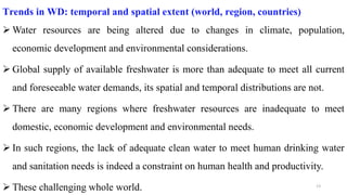 13
Trends in WD: temporal and spatial extent (world, region, countries)
 Water resources are being altered due to changes in climate, population,
economic development and environmental considerations.
 Global supply of available freshwater is more than adequate to meet all current
and foreseeable water demands, its spatial and temporal distributions are not.
 There are many regions where freshwater resources are inadequate to meet
domestic, economic development and environmental needs.
 In such regions, the lack of adequate clean water to meet human drinking water
and sanitation needs is indeed a constraint on human health and productivity.
 These challenging whole world.
 