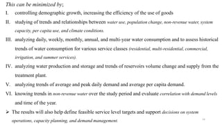 14
This can be minimized by;
I. controlling demographic growth, increasing the efficiency of the use of goods
II. studying of trends and relationships between water use, population change, non-revenue water, system
capacity, per capita use, and climate conditions.
III. analyzing daily, weekly, monthly, annual, and multi-year water consumption and to assess historical
trends of water consumption for various service classes (residential, multi-residential, commercial,
irrigation, and summer services).
IV. analyzing water production and storage and trends of reservoirs volume change and supply from the
treatment plant.
V. analyzing trends of average and peak daily demand and average per capita demand.
VI. knowing trends in non-revenue water over the study period and evaluate correlation with demand levels
and time of the year.
 The results will also help define feasible service level targets and support decisions on system
operations, capacity planning, and demand management.
 