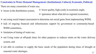 17
Constraints in Water Demand Management: (Institutional, Cultural, Economic, Political)
There are many constraints of water use;
 losses in the distribution system,
 not using social impact assessment to determine net social gains from implementing WDM,
 lack of ongoing financial and infrastructure support by government to community-based
WDM committees,
 limitation of timing of water use,
 not Using water at off-peak times for other purposes to reduces strain on the water delivery
system, and
 not able to continue to supply the basic needs of the population during times of drought or
seasonal water shortages.
 lower quality, high costly in economic angle,
 ignorance about what drives regional economies,
 