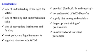 18
Constraints:
 lack of understanding of the need for
WDM
 lack of planning and implementation
skills
 lack of appropriate institutions and
funding
 weak policy and legal instruments
 negative view towards WDM
 practical (funds, skills and capacity)
 not understood of WDM benefits
 supply bias among stakeholders
 inappropriate training of
professionals
 uninformed or dissatisfied
customers
 
