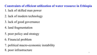 19
Constraints of efficient utilization of water resource in Ethiopia
1. lack of skilled man power
2. lack of modern technology
3. lack of good governance
4. land fragmentation
5. poor policy and strategy
6. Financial problem
7. political macro-economic instability
8. poor infrastructure
 
