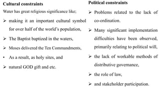 21
Cultural constraints
Water has great religious significance like;
 making it an important cultural symbol
for over half of the world’s population,
 The Baptist baptized in the waters,
 Moses delivered the Ten Commandments,
• As a result, as holy sites, and
 natural GOD gift and etc.
Political constraints
 Problems related to the lack of
co-ordination.
 Many significant implementation
difficulties have been observed,
primarily relating to political will,
 the lack of workable methods of
distributive governance,
 the role of law,
 and stakeholder participation.
 