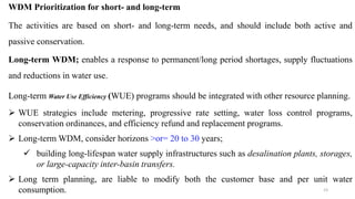 23
WDM Prioritization for short- and long-term
The activities are based on short- and long-term needs, and should include both active and
passive conservation.
Long-term WDM; enables a response to permanent/long period shortages, supply fluctuations
and reductions in water use.
Long-term Water Use Efficiency (WUE) programs should be integrated with other resource planning.
 WUE strategies include metering, progressive rate setting, water loss control programs,
conservation ordinances, and efficiency refund and replacement programs.
 Long-term WDM, consider horizons >or= 20 to 30 years;
 building long-lifespan water supply infrastructures such as desalination plants, storages,
or large-capacity inter-basin transfers.
 Long term planning, are liable to modify both the customer base and per unit water
consumption.
 