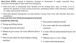 24
Short-Term WDM: respond to temporary shortages or fluctuations in supply, especially those
associated with droughts or other short-term emergencies.
 Short-term aims at anticipating water demand over the coming hours, days, or weeks, so as to
optimize the operation of water systems (reservoirs, desalination plants) while factoring in changes
in weather and consumer behaviors.
 Short-term demand management can help estimate revenues from water sales and plan short-term
expenditures.
Long and short term Demand management program
included the following
 Pricing and billing reform
 Leakage detection and repair
 Rebates & give-aways for water efficient shower
heads
 Point of sale rebate for front loading washing
machines
 Discounted residential retrofit
 Free water audit for non-residential
customers
 A water efficient demonstration house and
garden
 Effluent reuse in a new village
 A school education program
 